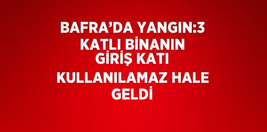 BAFRA’DA YANGIN:3 KATLI BİNANIN GİRİŞ KATI KULLANILAMAZ HALE GELDİ