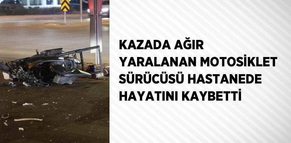 KAZADA AĞIR YARALANAN MOTOSİKLET SÜRÜCÜSÜ HASTANEDE HAYATINI KAYBETTİ