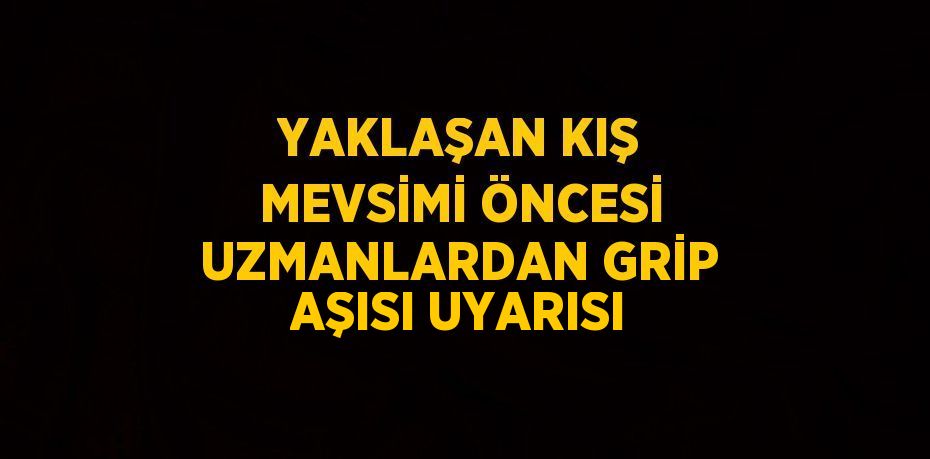 YAKLAŞAN KIŞ MEVSİMİ ÖNCESİ UZMANLARDAN GRİP AŞISI UYARISI