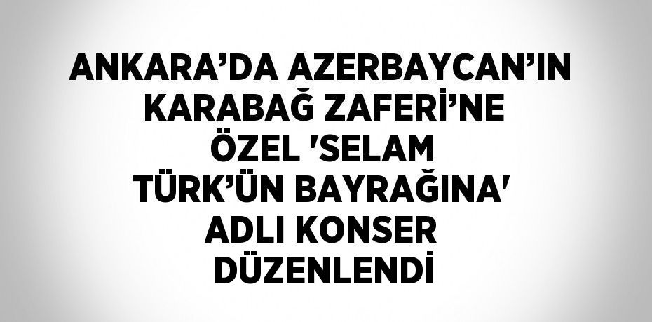 ANKARA’DA AZERBAYCAN’IN KARABAĞ ZAFERİ’NE ÖZEL 'SELAM TÜRK’ÜN BAYRAĞINA' ADLI KONSER DÜZENLENDİ