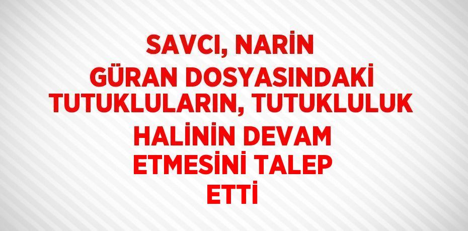 SAVCI, NARİN GÜRAN DOSYASINDAKİ TUTUKLULARIN, TUTUKLULUK HALİNİN DEVAM ETMESİNİ TALEP ETTİ