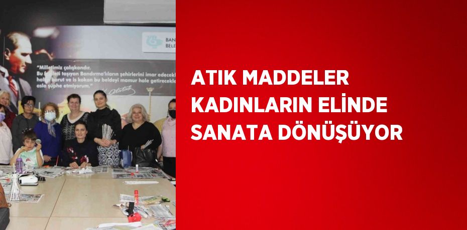 ATIK MADDELER KADINLARIN ELİNDE SANATA DÖNÜŞÜYOR