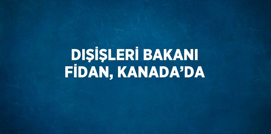 DIŞİŞLERİ BAKANI FİDAN, KANADA’DA