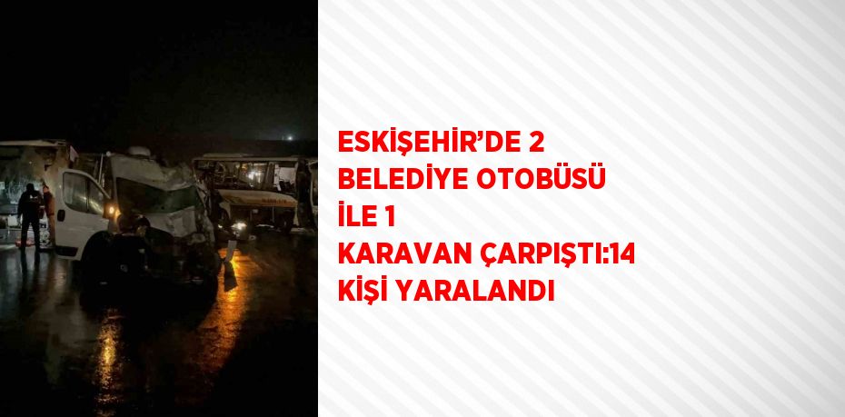 ESKİŞEHİR’DE 2 BELEDİYE OTOBÜSÜ İLE 1 KARAVAN ÇARPIŞTI:14 KİŞİ YARALANDI