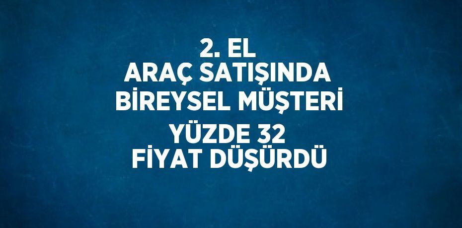 2. EL ARAÇ SATIŞINDA BİREYSEL MÜŞTERİ YÜZDE 32 FİYAT DÜŞÜRDÜ