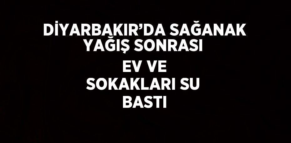 DİYARBAKIR’DA SAĞANAK YAĞIŞ SONRASI EV VE SOKAKLARI SU BASTI