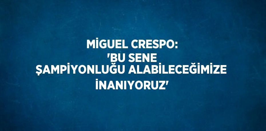 MİGUEL CRESPO: 'BU SENE ŞAMPİYONLUĞU ALABİLECEĞİMİZE İNANIYORUZ'