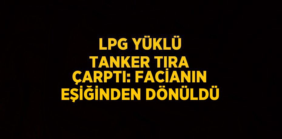 LPG YÜKLÜ TANKER TIRA ÇARPTI: FACİANIN EŞİĞİNDEN DÖNÜLDÜ