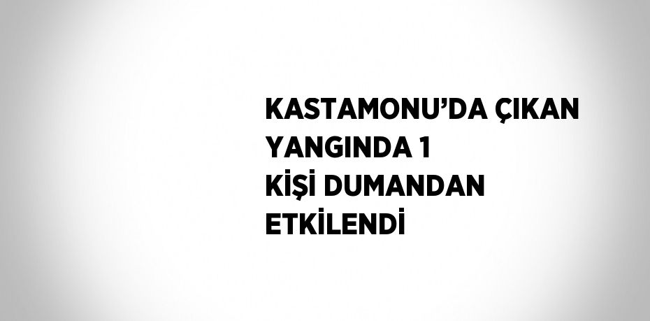 KASTAMONU’DA ÇIKAN YANGINDA 1 KİŞİ DUMANDAN ETKİLENDİ