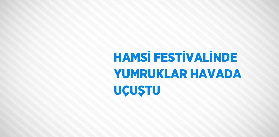 HAMSİ FESTİVALİNDE YUMRUKLAR HAVADA UÇUŞTU