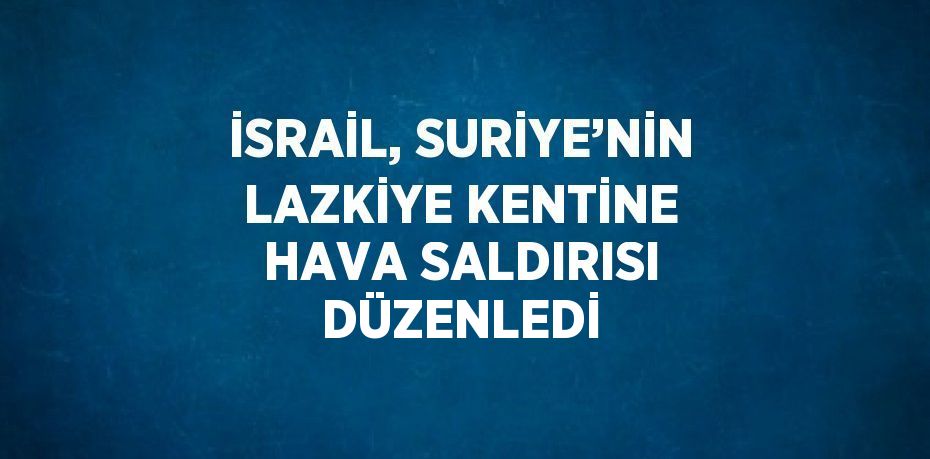 İSRAİL, SURİYE’NİN LAZKİYE KENTİNE HAVA SALDIRISI DÜZENLEDİ