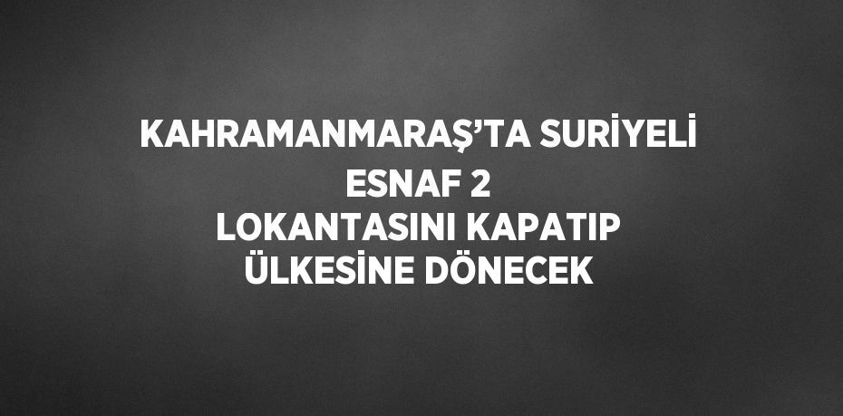 KAHRAMANMARAŞ’TA SURİYELİ ESNAF 2 LOKANTASINI KAPATIP ÜLKESİNE DÖNECEK