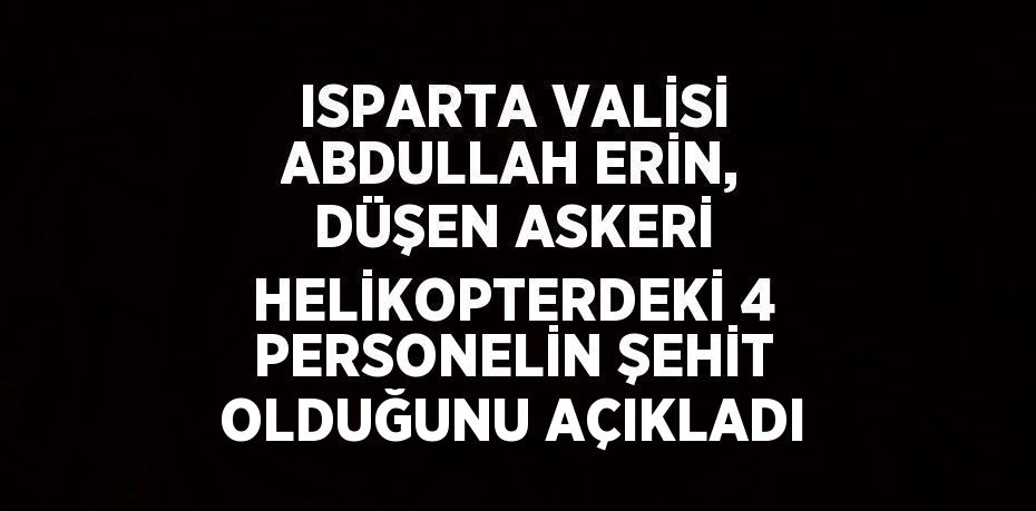 ISPARTA VALİSİ ABDULLAH ERİN, DÜŞEN ASKERİ HELİKOPTERDEKİ 4 PERSONELİN ŞEHİT OLDUĞUNU AÇIKLADI