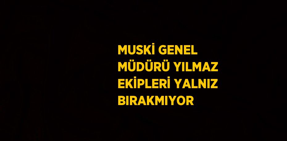 MUSKİ GENEL MÜDÜRÜ YILMAZ EKİPLERİ YALNIZ BIRAKMIYOR