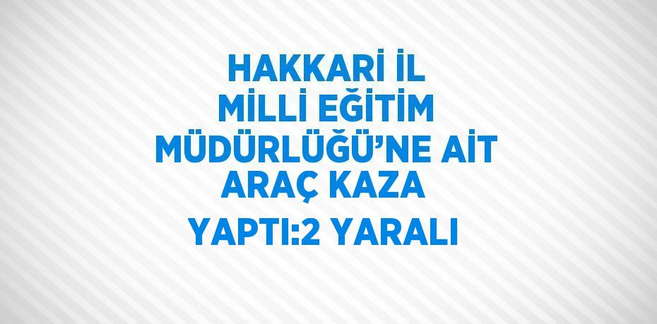 HAKKARİ İL MİLLİ EĞİTİM MÜDÜRLÜĞÜ’NE AİT ARAÇ KAZA YAPTI:2 YARALI