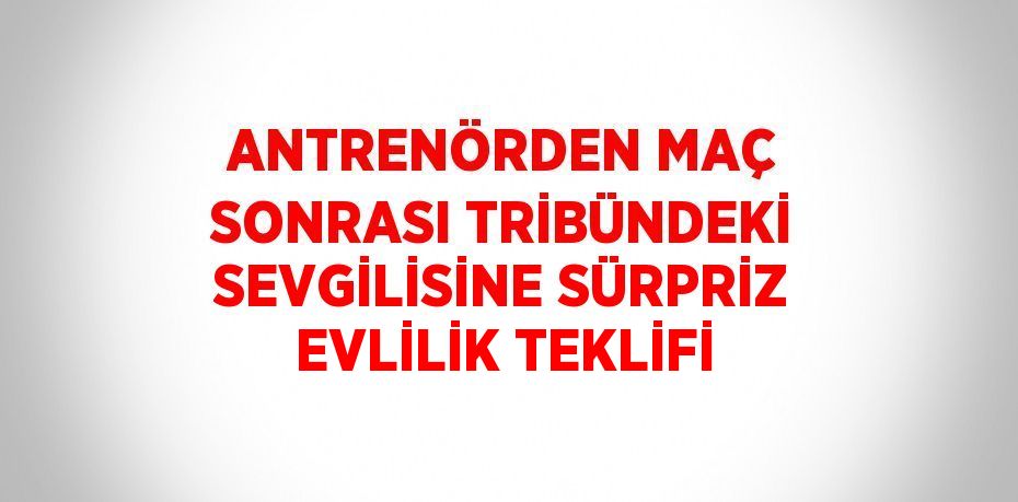 ANTRENÖRDEN MAÇ SONRASI TRİBÜNDEKİ SEVGİLİSİNE SÜRPRİZ EVLİLİK TEKLİFİ