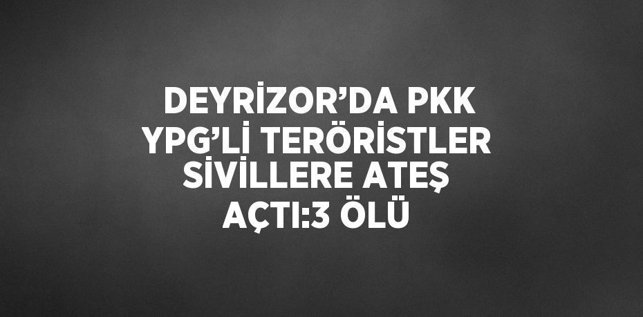 DEYRİZOR’DA PKK YPG’Lİ TERÖRİSTLER SİVİLLERE ATEŞ AÇTI:3 ÖLÜ