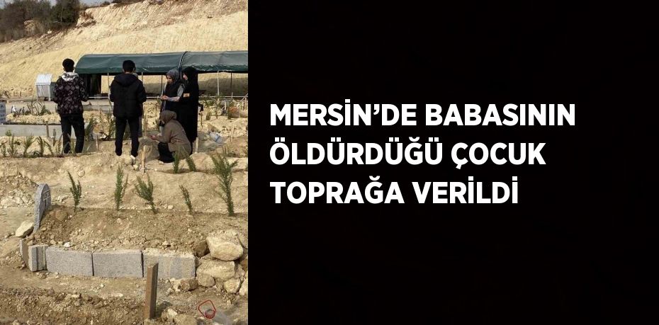 MERSİN’DE BABASININ ÖLDÜRDÜĞÜ ÇOCUK TOPRAĞA VERİLDİ