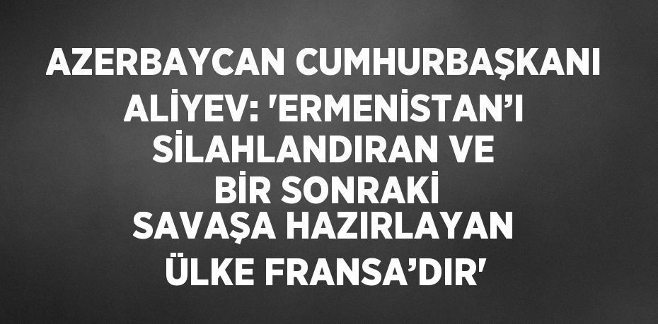 AZERBAYCAN CUMHURBAŞKANI ALİYEV: 'ERMENİSTAN’I SİLAHLANDIRAN VE BİR SONRAKİ SAVAŞA HAZIRLAYAN ÜLKE FRANSA’DIR'