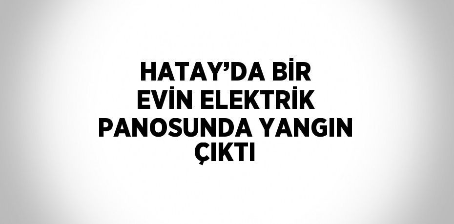 HATAY’DA BİR EVİN ELEKTRİK PANOSUNDA YANGIN ÇIKTI