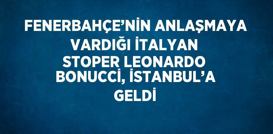 FENERBAHÇE’NİN ANLAŞMAYA VARDIĞI İTALYAN STOPER LEONARDO BONUCCİ, İSTANBUL’A GELDİ