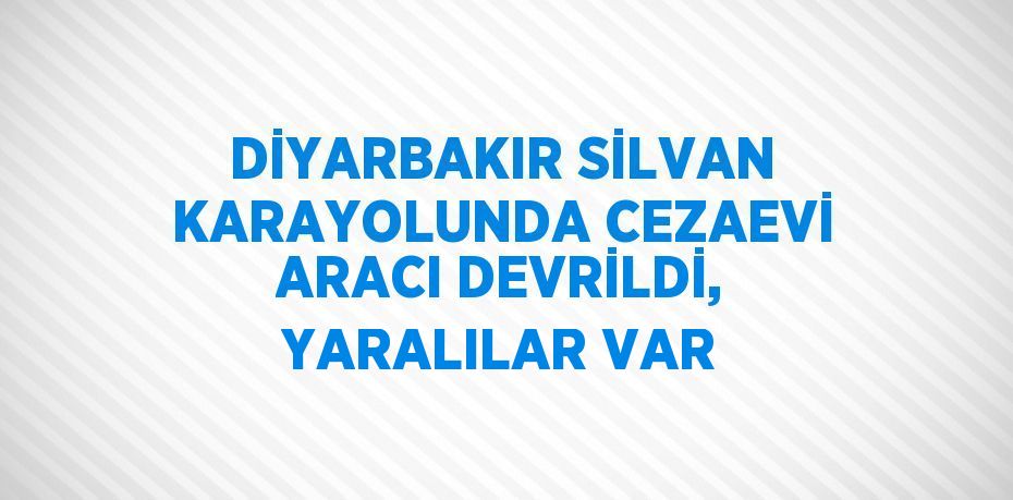 DİYARBAKIR SİLVAN KARAYOLUNDA CEZAEVİ ARACI DEVRİLDİ, YARALILAR VAR