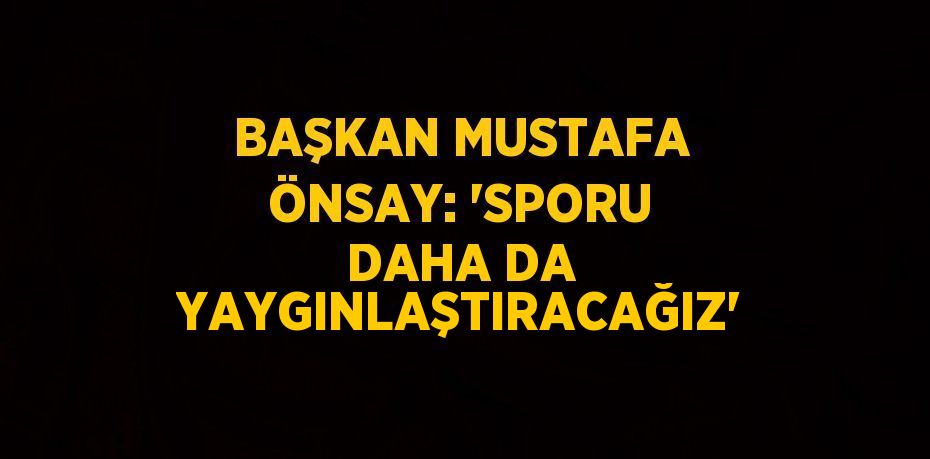 BAŞKAN MUSTAFA ÖNSAY: 'SPORU DAHA DA YAYGINLAŞTIRACAĞIZ'