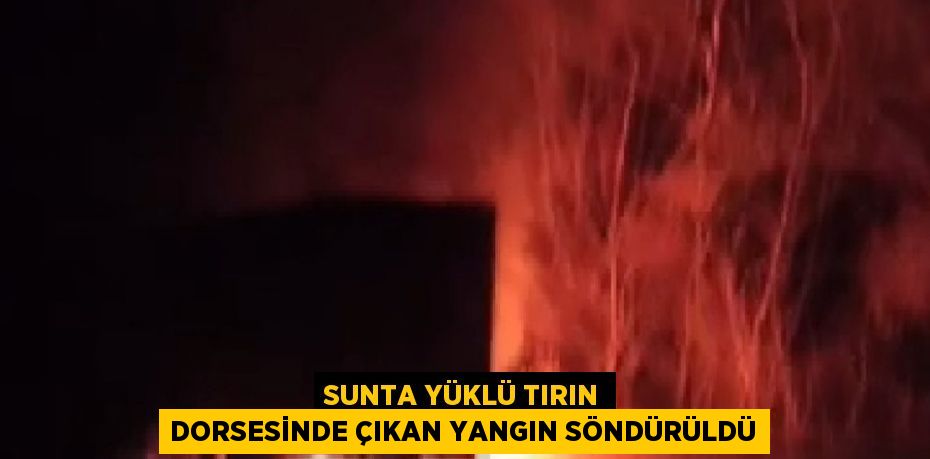 SUNTA YÜKLÜ TIRIN DORSESİNDE ÇIKAN YANGIN SÖNDÜRÜLDÜ