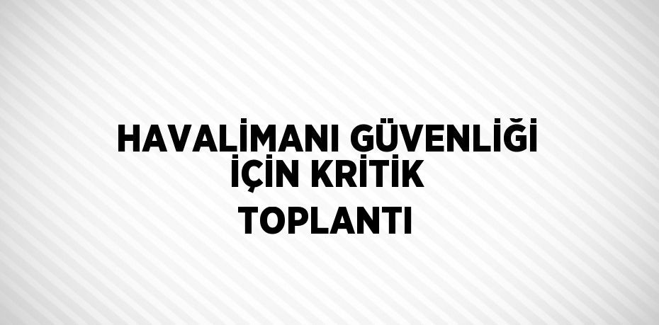 HAVALİMANI GÜVENLİĞİ İÇİN KRİTİK TOPLANTI