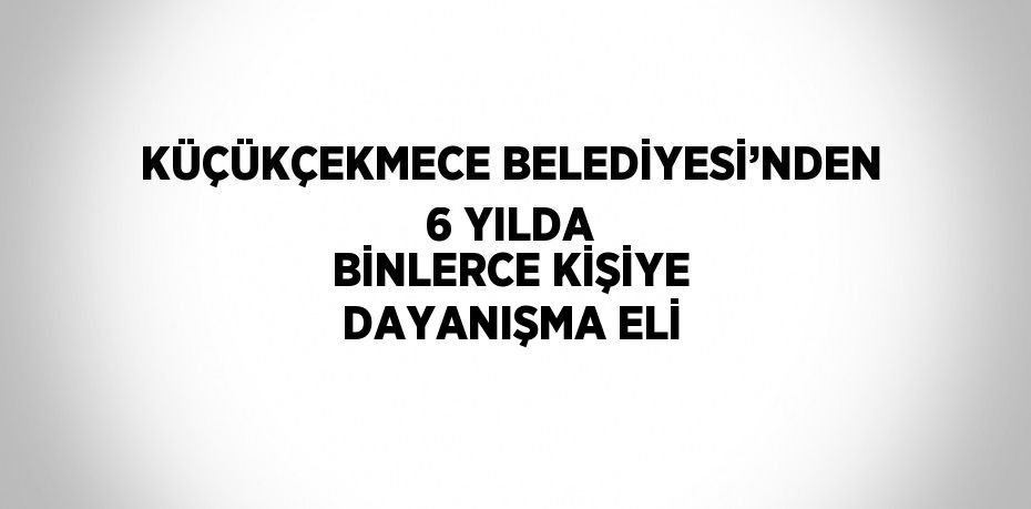 KÜÇÜKÇEKMECE BELEDİYESİ’NDEN 6 YILDA BİNLERCE KİŞİYE DAYANIŞMA ELİ