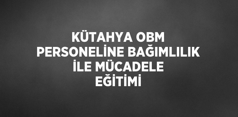 KÜTAHYA OBM PERSONELİNE BAĞIMLILIK İLE MÜCADELE EĞİTİMİ