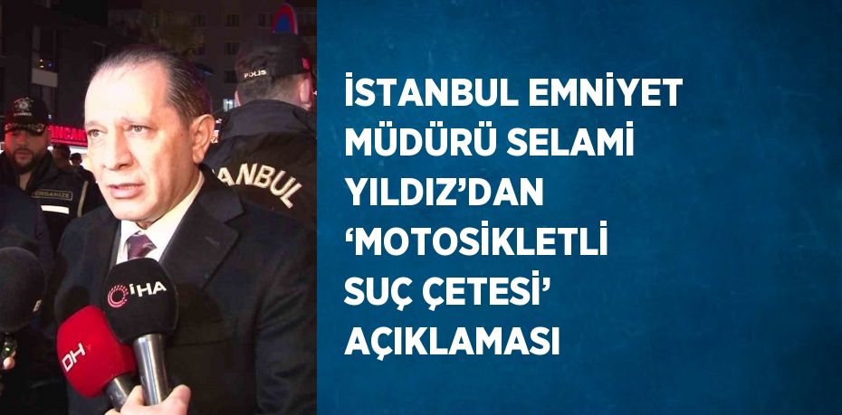 İSTANBUL EMNİYET MÜDÜRÜ SELAMİ YILDIZ’DAN ‘MOTOSİKLETLİ SUÇ ÇETESİ’ AÇIKLAMASI