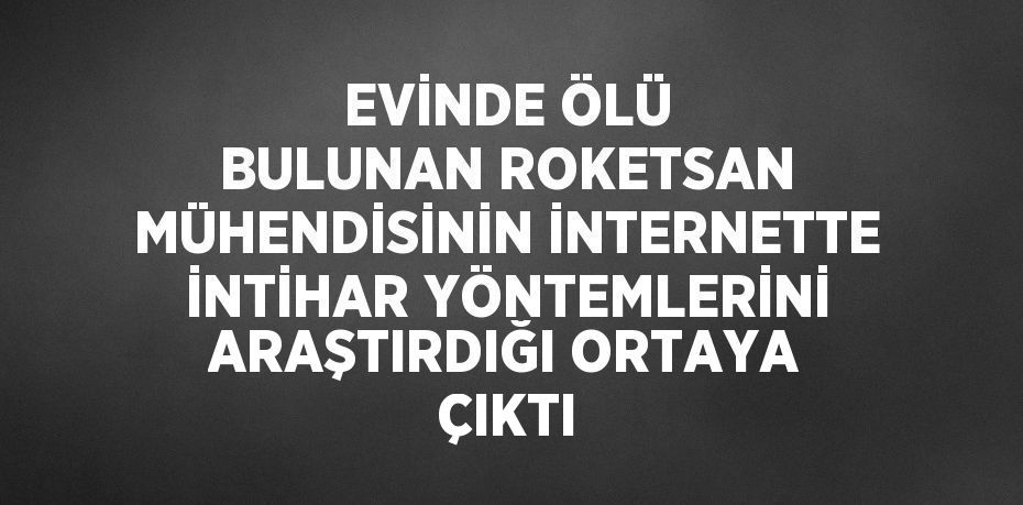 EVİNDE ÖLÜ BULUNAN ROKETSAN MÜHENDİSİNİN İNTERNETTE İNTİHAR YÖNTEMLERİNİ ARAŞTIRDIĞI ORTAYA ÇIKTI