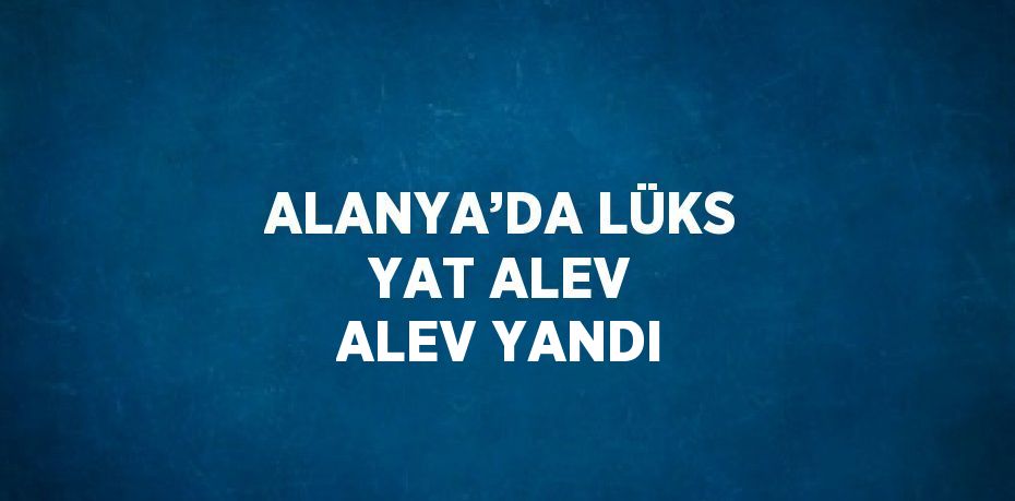 ALANYA’DA LÜKS YAT ALEV ALEV YANDI