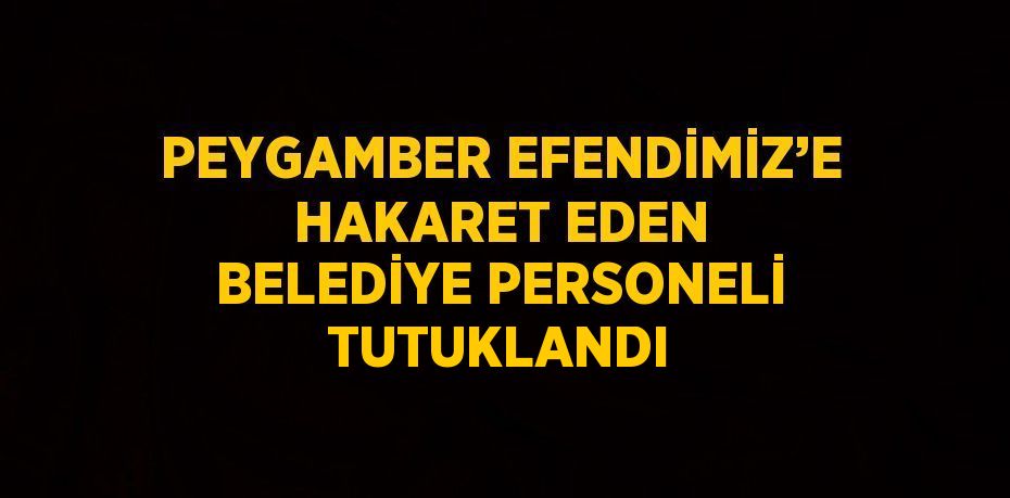 PEYGAMBER EFENDİMİZ’E HAKARET EDEN BELEDİYE PERSONELİ TUTUKLANDI