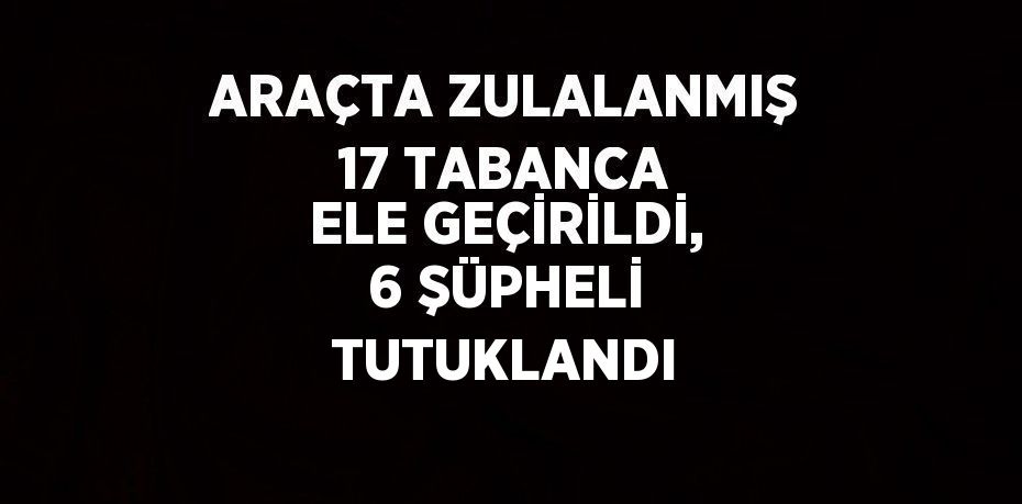 ARAÇTA ZULALANMIŞ 17 TABANCA ELE GEÇİRİLDİ, 6 ŞÜPHELİ TUTUKLANDI