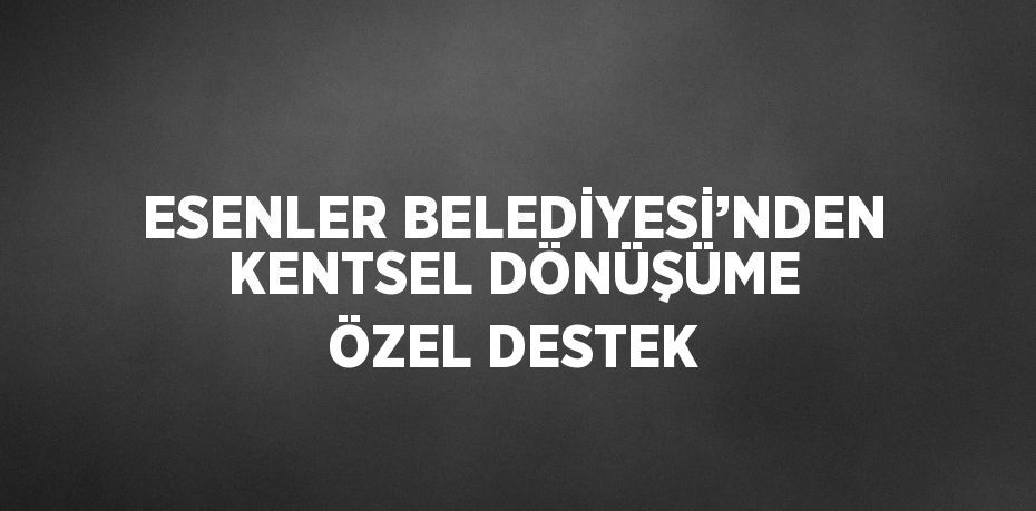 ESENLER BELEDİYESİ’NDEN KENTSEL DÖNÜŞÜME ÖZEL DESTEK