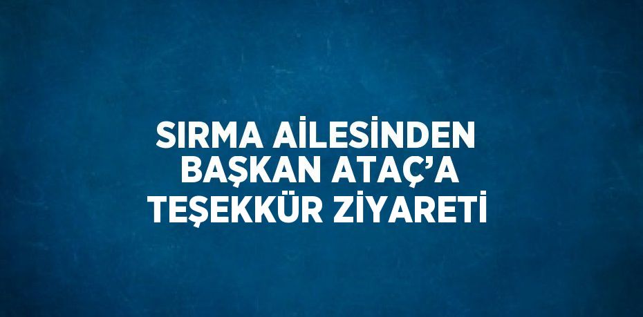 SIRMA AİLESİNDEN BAŞKAN ATAÇ’A TEŞEKKÜR ZİYARETİ