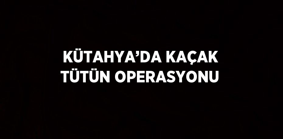 KÜTAHYA’DA KAÇAK TÜTÜN OPERASYONU