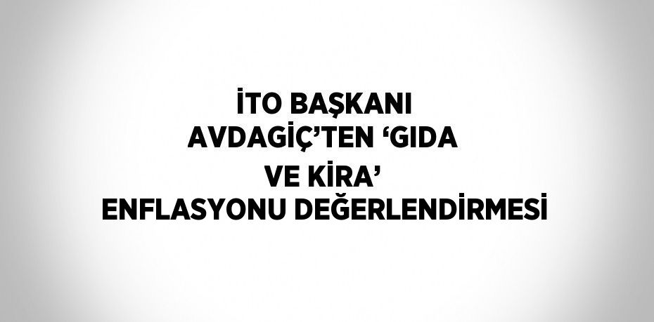 İTO BAŞKANI AVDAGİÇ’TEN ‘GIDA VE KİRA’ ENFLASYONU DEĞERLENDİRMESİ