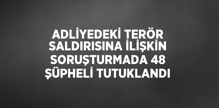 ADLİYEDEKİ TERÖR SALDIRISINA İLİŞKİN SORUŞTURMADA 48 ŞÜPHELİ TUTUKLANDI