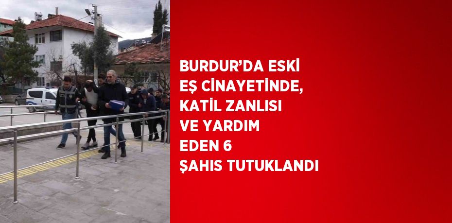 BURDUR’DA ESKİ EŞ CİNAYETİNDE, KATİL ZANLISI VE YARDIM EDEN 6 ŞAHIS TUTUKLANDI