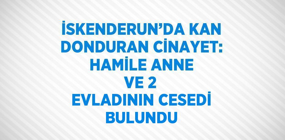 İSKENDERUN’DA KAN DONDURAN CİNAYET: HAMİLE ANNE VE 2 EVLADININ CESEDİ BULUNDU