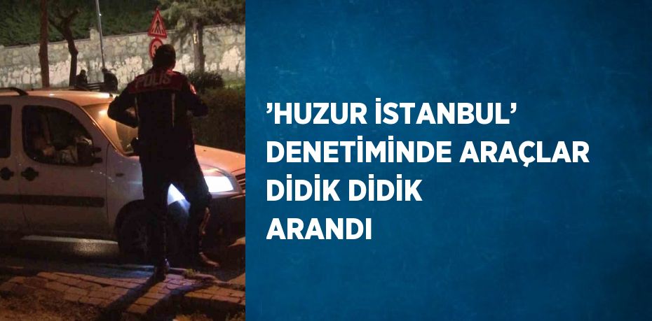 ’HUZUR İSTANBUL’ DENETİMİNDE ARAÇLAR DİDİK DİDİK ARANDI