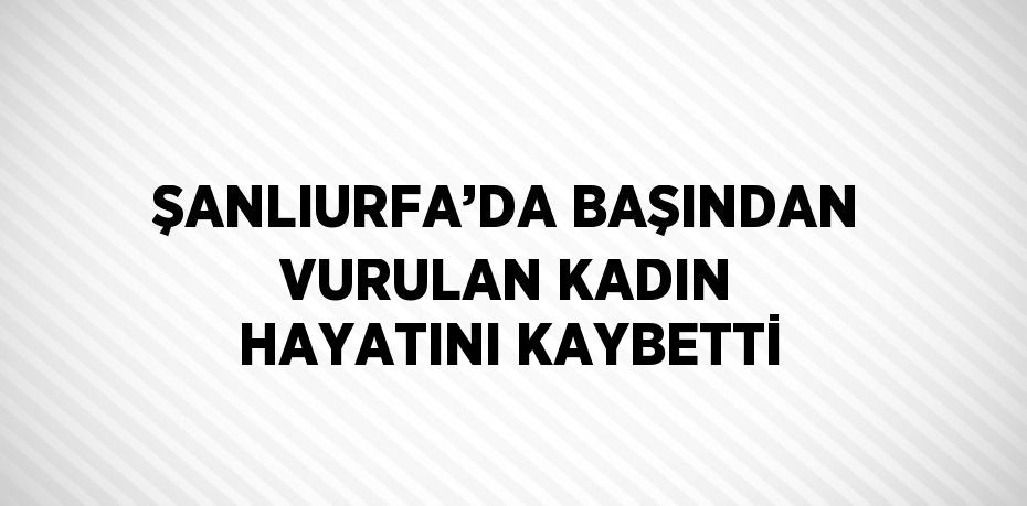 ŞANLIURFA’DA BAŞINDAN VURULAN KADIN HAYATINI KAYBETTİ