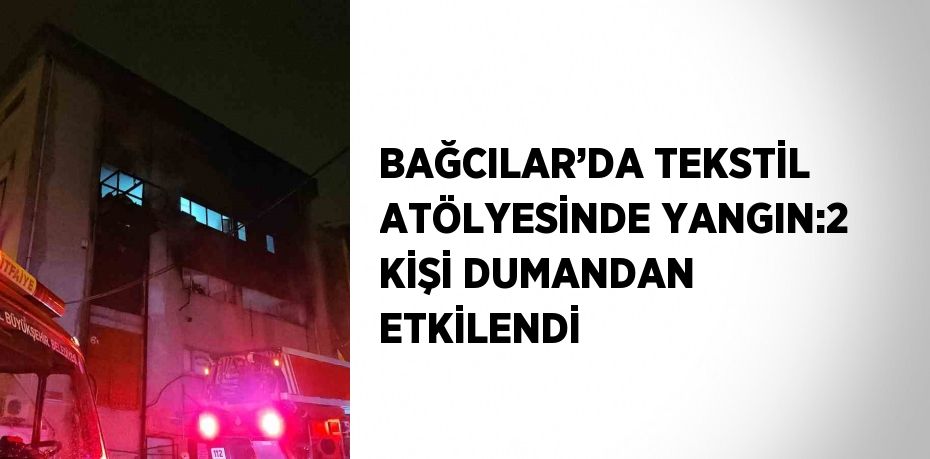 BAĞCILAR’DA TEKSTİL ATÖLYESİNDE YANGIN:2 KİŞİ DUMANDAN ETKİLENDİ