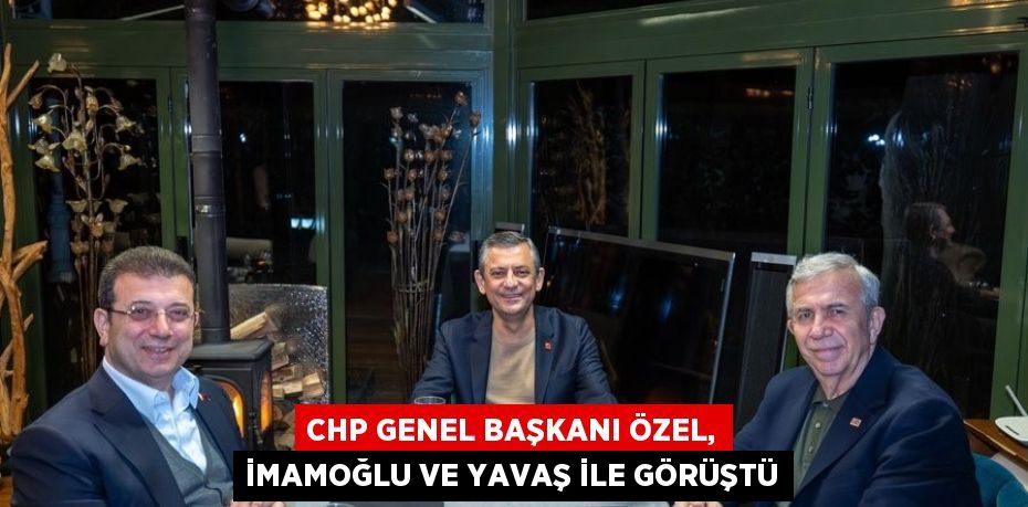 CHP GENEL BAŞKANI ÖZEL, İMAMOĞLU VE YAVAŞ İLE GÖRÜŞTÜ