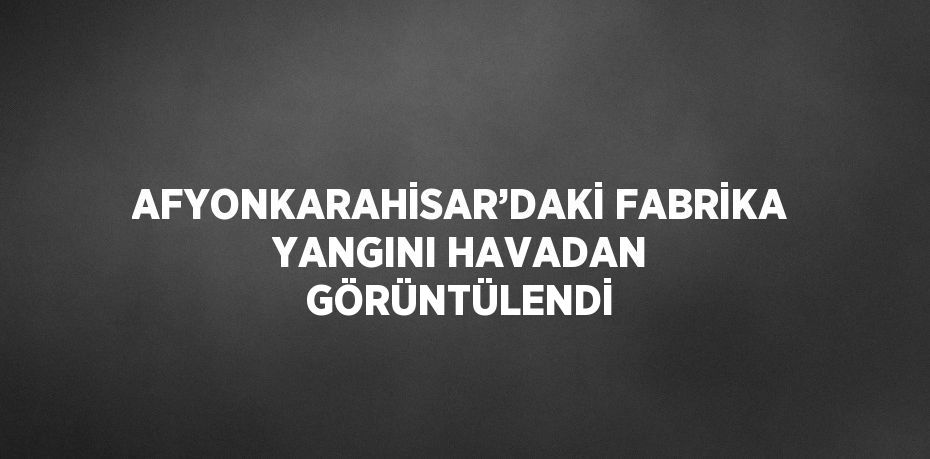 AFYONKARAHİSAR’DAKİ FABRİKA YANGINI HAVADAN GÖRÜNTÜLENDİ