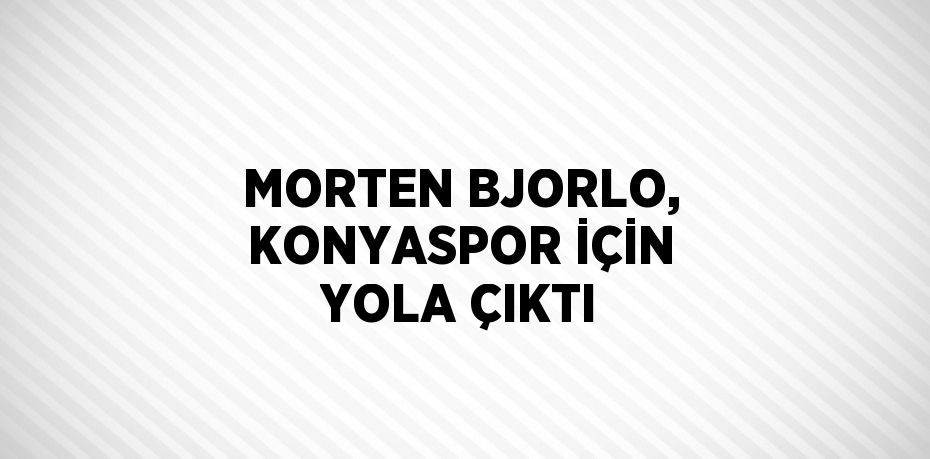 MORTEN BJORLO, KONYASPOR İÇİN YOLA ÇIKTI