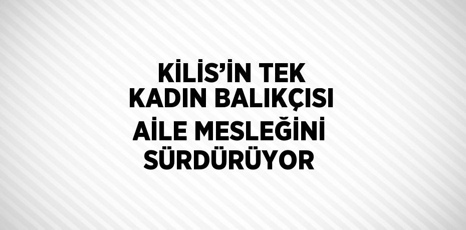 KİLİS’İN TEK KADIN BALIKÇISI AİLE MESLEĞİNİ SÜRDÜRÜYOR